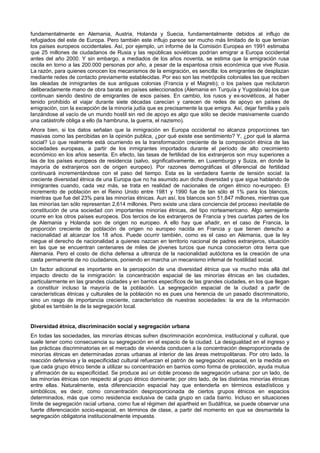 fundamentalmente en Alemania, Austria, Holanda y Suecia, fundamentalmente debidos al influjo de
refugiados del este de Europa. Pero también este influjo parece ser mucho más limitado de lo que temían
los países europeos occidentales. Así, por ejemplo, un informe de la Comisión Europea en 1991 estimaba
que 25 millones de ciudadanos de Rusia y las repúblicas soviéticas podrían emigrar a Europa occidental
antes del año 2000. Y sin embargo, a mediados de los años noventa, se estima que la emigración rusa
oscila en torno a las 200.000 personas por año, a pesar de la espantosa crisis económica que vive Rusia.
La razón, para quienes conocen los mecanismos de la emigración, es sencilla: los emigrantes de desplazan
mediante redes de contacto previamente establecidas. Por eso son las metrópolis coloniales las que reciben
las oleadas de inmigrantes de sus antiguas colonias (Francia y el Magreb); o los países que reclutaron
deliberadamente mano de obra barata en países seleccionados (Alemania en Turquía y Yugoslavia) los que
continuan siendo destino de emigrantes de esos países. En cambio, los rusos y ex-soviéticos, al haber
tenido prohibido el viajar durante siete décadas carecían y carecen de redes de apoyo en países de
emigración, con la excepción de la minoría judía que es precisamente la que emigra. Así, dejar familia y país
lanzándose al vacío de un mundo hostil sin red de apoyo es algo que sólo se decide masivamente cuando
una catástrofe obliga a ello (la hambruna, la guerra, el nazismo).
Ahora bien, si los datos señalan que la inmigración en Europa occidental no alcanza proporciones tan
masivas como las percibidas en la opinión publica, ¿por qué existe ese sentimiento? Y, ¿por qué la alarma
social? Lo que realmente está ocurriendo es la transformación creciente de la composición étnica de las
sociedades europeas, a partir de los inmigrantes importados durante el período de alto crecimiento
económico en los años sesenta. En efecto, las tasas de fertilidad de los extranjeros son muy superiores a
las de los países europeos de residencia (salvo, significativamente, en Luxemburgo y Suiza, en donde la
mayoría de extranjeros son de origen europeo). Por razones demográficas el diferencial de fertilidad
continuará incrementándose con el paso del tiempo. Esta es la verdadera fuente de tensión social: la
creciente diversidad étnica de una Europa que no ha asumido aun dicha diversidad y que sigue hablando de
inmigrantes cuando, cada vez más, se trata en realidad de nacionales de origen étnico no-europeo. El
incremento de población en el Reino Unido entre 1981 y 1990 fue de tan sólo el 1% para los blancos,
mientras que fue del 23% para las minorías étnicas. Aun así, los blancos son 51,847 millones, mientras que
las minorías tan sólo representan 2,614 millones. Pero existe una clara conciencia del proceso inevitable de
constitución de una sociedad con importantes minorías étnicas, del tipo norteamericano. Algo semejante
ocurre en los otros países europeos. Dos tercios de los extranjeros de Francia y tres cuartas partes de los
de Alemania y Holanda son de origen no europeo. A ello hay que añadir, en el caso de Francia, la
proporción creciente de población de origen no europeo nacida en Francia y que tienen derecho a
nacionalidad al alcanzar los 18 años. Puede ocurrir también, como es el caso en Alemania, que la ley
niegue el derecho de nacionalidad a quienes nazcan en territorio nacional de padres extranjeros, situación
en las que se encuentran centenares de miles de jóvenes turcos que nunca conocieron otra tierra que
Alemania. Pero el costo de dicha defensa a ultranza de la nacionalidad autóctona es la creación de una
casta permanente de no ciudadanos, poniendo en marcha un mecanismo infernal de hostilidad social.
Un factor adicional es importante en la percepción de una diversidad étnica que va mucho más allá del
impacto directo de la inmigración: la concentración espacial de las minorías étnicas en las ciudades,
particularmente en las grandes ciudades y en barrios específicos de las grandes ciudades, en los que llegan
a constituir incluso la mayoría de la población. La segregación espacial de la ciudad a partir de
características étnicas y culturales de la población no es pues una herencia de un pasado discriminatorio,
sino un rasgo de importancia creciente, característico de nuestras sociedades: la era de la información
global es también la de la segregación local.


Diversidad étnica, discriminación social y segregación urbana
En todas las sociedades, las minorías étnicas sufren discriminación económica, institucional y cultural, que
suele tener como consecuencia su segregación en el espacio de la ciudad. La desigualdad en el ingreso y
las prácticas discriminatorias en el mercado de vivienda conducen a la concentración desproporcionada de
minorías étnicas en determinadas zonas urbanas al interior de las áreas metropolitanas. Por otro lado, la
reacción defensiva y la especificidad cultural refuerzan el patrón de segregación espacial, en la medida en
que cada grupo étnico tiende a utilizar su concentración en barrios como forma de protección, ayuda mutua
y afirmación de su especificidad. Se produce así un doble proceso de segregación urbana: por un lado, de
las minorías étnicas con respecto al grupo étnico dominante; por otro lado, de las distintas minorías étnicas
entre ellas. Naturalmente, esta diferenciación espacial hay que entenderla en términos estadísticos y
simbólicos, es decir, como concentración desproporcionada de ciertos grupos étnicos en espacios
determinados, más que como residencia exclusiva de cada grupo en cada barrio. Incluso en situaciones
límite de segregación racial urbana, como fue el régimen del apartheid en Sudáfrica, se puede observar una
fuerte diferenciación socio-espacial, en términos de clase, a partir del momento en que se desmantela la
segregación obligatoria institucionalmente impuesta.
 