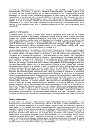 El modelo de segregación étnica urbana más conocido y más estudiado es el de las ciudades
norteamericanas, que persiste a lo largo de la historia de los Estados Unidos y que se ha reforzado en las
dos últimas décadas, con la localización de los nuevos inmigrantes en sus correspondientes espacios
segregados de minorías étnicas, constituyendo verdaderos enclaves étnicos en las principales áreas
metropolitanas y desmintiendo así en la práctica histórica el famoso mito del melting pot que sólo es
aplicable (y con limitaciones) a la población de origen europeo(8). Así por ejemplo, en el condado de Los
Ángeles, 70 de los 78 municipios existentes en 1970 tenían menos del 10% de residentes pertenecientes a
minorías étnicas. En cambio, en 1990 los 88 municipios que para entonces componían el condado tenían
más del 10% de minorías étnicas, pero 42 municipios tenían más del 50% de minorías étnicas en su
población(9).


La concentración espacial
El completo estudio de Massey y Denton (1993) sobre la segregación racial urbana en las ciudades
norteamericanas muestra los altos niveles de segregación entre negros y blancos en todas las grandes
ciudades. Para un índice de segregación absoluta de 100, la media es de 68,3, que sube hasta una media
del 80,1 para las áreas metropolitanas del norte. Las tres áreas principales se encuentran también entre las
más segregadas: Nueva York, con un índice de 82; Los Ángeles, con 81,1; y Chicago con 87,8. También el
índice de aislamiento de los negros, que mide la interacción entre los negros y otros grupos negros (100
siendo el nivel de aislamiento absoluto) refleja altos valores, con una media del 63,5, que pasa al 66,1 en las
áreas del norte y que llega a registrar en Chicago un índice del 82,8.
La concentración espacial de minorías étnicas desfavorecidas conduce a crear verdaderos agujeros negros
de la estructura social urbana, en los que se refuerzan mutuamente la pobreza, el deterioro de la vivienda y
los servicios urbanos, los bajos niveles de ocupación, la falta de oportunidades profesionales y la
criminalidad. En su estudio sobre segregación y crimen en la América urbana, Massey (1995) concluye que
la coincidencia de altos niveles de pobreza de los negros y de altos índices de segregación espacial crean
nichos ecológicos en los que se dan altos índices de criminalidad, de violencia y de riesgo de ser víctima de
dichos crímenes... A menos que se produzca un movimiento de desegregación, el ciclo de violencia
continuará; sin embargo, la perpetuación de la violencia paradójicamente hace la desegregación más difícil
porque hace beneficioso para los blancos el aislamiento de los negros. A saber: aislando a los negros en
barrios segregados, el resto de la sociedad se aísla con relación al crimen y a otros problemas sociales
resultantes del alto índice de pobreza entre los negros. Así, en los años 90 han decaído, en términos
generales, los índices de criminalidad en las principales ciudades norteamericanas. Entre 1980 y 1992, la
proporción del número de hogares americanos que ha sufrido alguna forma de criminalidad se ha reducido
en más de un tercio, pero al mismo tiempo, la probabilidad para los negros de ser víctimas de un crimen se
ha incrementado extraordinariamente. Los adolescentes negros tienen una probabilidad nueve veces más
alta que los blancos de ser asesinados: en 1960 morían violentamente 45/100.000, mientras que en 1990 la
tasa había pasado a 140/100.000. En su estudio sobre la relación entre segregación de los negros y
homicidio de los negros en 125 ciudades, Peterson y Krivo encontraron que la segregación espacial entre
blancos y negros era el factor estadísticamente más explicativo de la tasa de homicidios de todas las
variables analizadas, mucho más importante que la pobreza, la educación o la edad(10). Se mata a quien se
tiene cerca. Y cuando una sociedad, rompiendo con sus tradiciones liberales y con sus leyes de integración
racial, adopta la actitud cínica de encerrar a sus minorías raciales empobrecidas en ghettos cada vez más
deteriorados, provoca la exasperación de la violencia en dichas zonas. Pero, a partir de ese momento la
mayoría étnica está condenada a vivir atrincherada tras la protección de la policía y a destinar a policía y a
cárceles un presupuesto tan cuantioso como el de educación, como ya es el caso en el estado de California.


Racismo y segregación
Si bien el racismo y la segregación urbana existen en todas las sociedades, no siempre sus perfiles son tan
marcados ni sus consecuencias tan violentas como las que se dan en las ciudades norteamericanas. Así,
Brasil es una sociedad multirracial, en la que los negros y mulatos ocupan los niveles más bajos de la
escala social(11). Pero, aunque las minorías étnicas también están espacialmente segregadas, tanto entre
las regiones del país como al interior de las áreas metropolitanas, el índice de disimilaridad, el cual mide la
segregación urbana, es muy inferior al de las áreas metropolitanas norteamericanas. Asimismo, aunque la
desigualdad económica está influenciada por el origen étnico, las barreras institucionales y los prejuicios
sociales están mucho menos arraigados que en Estados Unidos. Así, dos sociedades con un pasado
igualmente esclavista evolucionaron hacia patrones distintos de segregación espacial y discriminación
racial, en función de factores culturales, institucionales y económicos que favorecieron la mezcla de razas y
la integración social en Brasil y la dificultaron en Estados Unidos: una comparación que invita a analizar la
variación histórica de una naturaleza humana que no es inmutable.
 