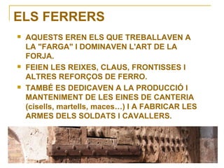 ELS FERRERS






AQUESTS EREN ELS QUE TREBALLAVEN A
LA "FARGA" I DOMINAVEN L'ART DE LA
FORJA.
FEIEN LES REIXES, CLAUS, FRONTISSES I
ALTRES REFORÇOS DE FERRO.
TAMBÉ ES DEDICAVEN A LA PRODUCCIÓ I
MANTENIMENT DE LES EINES DE CANTERIA
(cisells, martells, maces…) I A FABRICAR LES
ARMES DELS SOLDATS I CAVALLERS.

 
