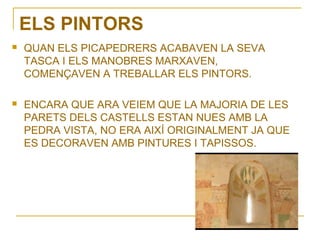 ELS PINTORS


QUAN ELS PICAPEDRERS ACABAVEN LA SEVA
TASCA I ELS MANOBRES MARXAVEN,
COMENÇAVEN A TREBALLAR ELS PINTORS.



ENCARA QUE ARA VEIEM QUE LA MAJORIA DE LES
PARETS DELS CASTELLS ESTAN NUES AMB LA
PEDRA VISTA, NO ERA AIXÍ ORIGINALMENT JA QUE
ES DECORAVEN AMB PINTURES I TAPISSOS.

 