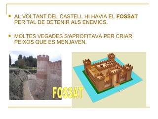 

AL VOLTANT DEL CASTELL HI HAVIA EL FOSSAT
PER TAL DE DETENIR ALS ENEMICS.



MOLTES VEGADES S'APROFITAVA PER CRIAR
PEIXOS QUE ES MENJAVEN.

 