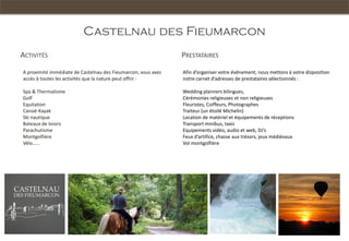 Castelnau des Fieumarcon
ACTIVITÉS                                                      PRESTATAIRES

A proximité immédiate de Castelnau des Fieumarcon, vous avez   Afin d’organiser votre événement, nous mettons à votre disposition
accès à toutes les activités que la nature peut offrir :       notre carnet d’adresses de prestataires sélectionnés :

Spa & Thermalisme                                              Wedding planners bilingues,
Golf                                                           Cérémonies religieuses et non religieuses
Equitation                                                     Fleuristes, Coiffeurs, Photographes
Canoë-Kayak                                                    Traiteur (un étoilé Michelin)
Ski nautique                                                   Location de matériel et équipements de réceptions
Bateaux de loisirs                                             Transport minibus, taxis
Parachutisme                                                   Equipements vidéo, audio et web, DJ’s
Montgolfière                                                   Feux d’artifice, chasse aux trésors, jeux médiévaux
Vélo……                                                         Vol montgolfière
 