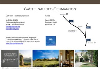 Castelnau des Fieumarcon
        CONTACT – RENSEIGNEMENTS                                                              ACCÈS
        M. Didier BILLES,                                                                     Agen : 30 Mn
        Castelnau des Fieumarcon                                                              Toulouse : 1h30
        32700 Lagarde-Fimarcon                                                                Bordeaux : 2h
        office@lagarde.org
        www.gascony.org



        Visitez l’autre site exceptionnel du groupe :
        Le Palacio BELMONTE, Lisbonne -PORTUGAL
        « One of the most beautiful Suite Hôtels in the World »
        www.palaciobelmonte.com




© Rentalys 2012 - Crédits photos : Polly Alexandre, Marcello Vaz Peixoto, Fréderic Coustols
 