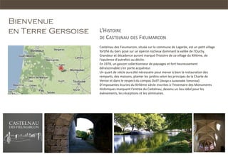 Bienvenue
en Terre Gersoise   L’HISTOIRE
                    DE CASTELNAU DES FIEUMARCON
                    Castelnau des Fieumarcon, située sur la commune de Lagarde, est un petit village
                    fortifié du Gers posé sur un éperon rocheux dominant la vallée de l'Ouchy.
                    Grandeur et décadence auront marqué l'histoire de ce village du XIIIème, de
                    l'opulence d'autrefois au déclin.
                    En 1978, un gascon collectionneur de paysages et fort heureusement
                    déraisonnable s'en porte acquéreur.
                    Un quart de siècle aura été nécessaire pour mener à bien la restauration des
                    remparts, des maisons, planter les jardins selon les principes de la Charte de
                    Venise et dans le respect du compas DaST (Design a Sustainable Tomorrow)
                    D'imposantes écuries du XVIIème siècle inscrites à l‘Inventaire des Monuments
                    Historiques marquent l'entrée du Castelnau, devenu un lieu idéal pour les
                    évènements, les réceptions et les séminaires.
 