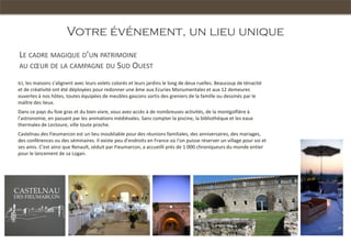 Votre événement, un lieu unique
LE CADRE MAGIQUE D’UN PATRIMOINE
AU CŒUR DE LA CAMPAGNE DU SUD OUEST

Ici, les maisons s'alignent avec leurs volets colorés et leurs jardins le long de deux ruelles. Beaucoup de ténacité   Le bassin Méditerranéen
et de créativité ont été déployées pour redonner une âme aux Ecuries Monumentales et aux 12 demeures
ouvertes à nos hôtes, toutes équipées de meubles gascons sortis des greniers de la famille ou dessinés par le
maître des lieux.
Dans ce pays du foie gras et du bien vivre, vous avez accès à de nombreuses activités, de la montgolfière à
l'astronomie, en passant par les animations médiévales. Sans compter la piscine, la bibliothèque et les eaux
thermales de Lectoure, ville toute proche.
Castelnau des Fieumarcon est un lieu inoubliable pour des réunions familiales, des anniversaires, des mariages,
des conférences ou des séminaires. Il existe peu d'endroits en France où l'on puisse réserver un village pour soi et
ses amis. C'est ainsi que Renault, séduit par Fieumarcon, a accueilli près de 1 000 chroniqueurs du monde entier
pour le lancement de sa Logan.




                                                                                                                           Châteaux Cathares
 