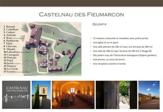 Castelnau des Fieumarcon
                      DESCRIPTIF


                  •   12 maisons restaurées et meublées avec jardins privés
B
                  •   Une église (A sur le plan)
      A
                  •   Une salle plénière de 180 m2 avec une terrasse de 200 m2
                  •   Une salle de 100 m2 avec terrasse de 300 m2 à l’étage (B)
                  •   Des jardins issus de l’horticulture biologique (Organic gardens)
                  •   Une piscine, un court de tennis
                  •   Une réception ouverte à l’année
 