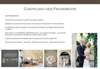 Castelnau des Fieumarcon
LES ÉVÈNEMENTS
Le Castelnau des Fieumarcon accueille tout type de réception.

Bénéficiant d’une ouverture toute l’année, une visite peut être organisée sur simple demande.

Les magnifiques salles de réception sont situées dans le château et le village fortifié comprend
une église.

Notre traiteur , le Chef BIASOLO, étoilé Michelin pour « une auberge en Gascogne », vous permet
de proposer une prestation inoubliable du cocktail au dîner de gala.

67 personnes peuvent être hébergées dans 12 maisons et leurs jardins d'agrément.

Aucune restriction d'horaire - Accès wifi - Éclairage nocturne du site – Cadre entièrement privé
 