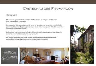 Castelnau des Fieumarcon
HÉBERGEMENT

Située sur un éperon rocheux, Castelnau des Fieumarcon est composé de 16 maisons
dont 12 sont dédiés à nos clients.

La restauration des maisons a permis de conserver la majeure partie des pierres de taille, des
poutres et charpentes d’origine ; pour chacune de ces maisons uniques nt été créés des jardins
utilisant les essences de la région.

La décoration intérieure, sobre, mélange habilement mobilier gascon, peintures et sculptures
modernes provenant de la collection du propriétaire.

Les maisons possèdent une cuisine équipée, les intérieurs sont généreux, raffinés et
confortables, mélange d'art contemporain et de véritables antiquités.
 