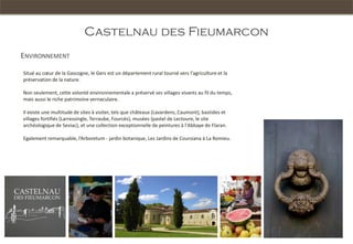 Castelnau des Fieumarcon
ENVIRONNEMENT

Situé au cœur de la Gascogne, le Gers est un département rural tourné vers l'agriculture et la
préservation de la nature.

Non seulement, cette volonté environnementale a préservé ses villages vivants au fil du temps,
mais aussi le riche patrimoine vernaculaire.

Il existe une multitude de sites à visiter, tels que châteaux (Lavardens, Caumont), bastides et
villages fortifiés (Larressingle, Terraube, Fourcès), musées (pastel de Lectoure, le site
archéologique de Seviac), et une collection exceptionnelle de peintures à l'Abbaye de Flaran.

Egalement remarquable, l’Arboretum - jardin botanique, Les Jardins de Coursiana à La Romieu.
 