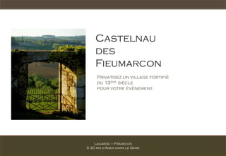 Castelnau
    des
    Fieumarcon
     Privatisez un village fortifié
     du 13ème siècle
     pour votre évènement.




    Lagarde – Fimarcon
À 30 mn d’Agen dans le Gers
 