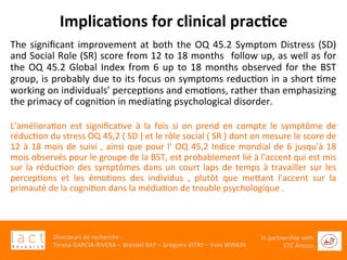  	
  
Directeurs	
  de	
  recherche	
  :	
  	
  
Teresa	
  GARCIA-­‐RIVERA	
  –	
  Wendel	
  RAY	
  –	
  Grégoire	
  VITRY	
  –	
  Yves	
  WINKIN	
  
In	
  partnership	
  with	
  
STC	
  Arezzo	
  	
  	
  
Implica6ons	
  for	
  clinical	
  prac6ce	
  	
  
The	
  signiﬁcant	
  improvement	
  at	
  both	
  the	
  OQ	
  45.2	
  Symptom	
  Distress	
  (SD)	
  
and	
  Social	
  Role	
  (SR)	
  score	
  from	
  12	
  to	
  18	
  months	
  	
  follow	
  up,	
  as	
  well	
  as	
  for	
  
the	
  OQ	
  45.2	
  Global	
  Index	
  from	
  6	
  up	
  to	
  18	
  months	
  observed	
  for	
  the	
  BST	
  
group,	
  is	
  probably	
  due	
  to	
  its	
  focus	
  on	
  symptoms	
  reducGon	
  in	
  a	
  short	
  Gme	
  
working	
  on	
  individuals’	
  percepGons	
  and	
  emoGons,	
  rather	
  than	
  emphasizing	
  
the	
  primacy	
  of	
  cogniGon	
  in	
  mediaGng	
  psychological	
  disorder.	
  	
  
	
  
L'amélioraGon	
   est	
   signiﬁcaGve	
   à	
   la	
   fois	
   si	
   on	
   prend	
   en	
   compte	
   le	
   symptôme	
   de	
  
réducGon	
  du	
  stress	
  OQ	
  45,2	
  (	
  SD	
  )	
  et	
  le	
  rôle	
  social	
  (	
  SR	
  )	
  dont	
  on	
  mesure	
  le	
  score	
  de	
  
12	
  à	
  18	
  mois	
  de	
  suivi	
  ,	
  ainsi	
  que	
  pour	
  l'	
  OQ	
  45,2	
  Indice	
  mondial	
  de	
  6	
  jusqu'à	
  18	
  
mois	
  observés	
  pour	
  le	
  groupe	
  de	
  la	
  BST,	
  est	
  probablement	
  lié	
  à	
  l'accent	
  qui	
  est	
  mis	
  
sur	
  la	
  réducGon	
  des	
  symptômes	
  dans	
  un	
  court	
  laps	
  de	
  temps	
  à	
  travailler	
  sur	
  les	
  
percepGons	
   et	
   les	
   émoGons	
   des	
   individus	
   ,	
   plutôt	
   que	
   meaant	
   l'accent	
   sur	
   la	
  
primauté	
  de	
  la	
  cogniGon	
  dans	
  la	
  médiaGon	
  de	
  trouble	
  psychologique	
  .	
  
 