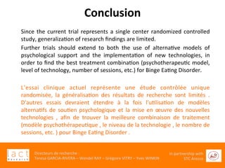  	
  
Directeurs	
  de	
  recherche	
  :	
  	
  
Teresa	
  GARCIA-­‐RIVERA	
  –	
  Wendel	
  RAY	
  –	
  Grégoire	
  VITRY	
  –	
  Yves	
  WINKIN	
  
In	
  partnership	
  with	
  
STC	
  Arezzo	
  	
  	
  
Conclusion	
  
Since	
  the	
  current	
  trial	
  represents	
  a	
  single	
  center	
  randomized	
  controlled	
  
study,	
  generalizaGon	
  of	
  research	
  ﬁndings	
  are	
  limited.	
  
Further	
   trials	
   should	
   extend	
   to	
   both	
   the	
   use	
   of	
   alternaGve	
   models	
   of	
  
psychological	
   support	
   and	
   the	
   implementaGon	
   of	
   new	
   technologies,	
   in	
  
order	
  to	
  ﬁnd	
  the	
  best	
  treatment	
  combinaGon	
  (psychotherapeuGc	
  model,	
  
level	
  of	
  technology,	
  number	
  of	
  sessions,	
  etc.)	
  for	
  Binge	
  EaGng	
  Disorder.	
  
	
  
L’essai	
   clinique	
   actuel	
   représente	
   une	
   étude	
   contrôlée	
   unique	
  
randomisée,	
   la	
   généralisaGon	
   des	
   résultats	
   de	
   recherche	
   sont	
   limités	
   .	
  
D'autres	
   essais	
   devraient	
   étendre	
   à	
   la	
   fois	
   l'uGlisaGon	
   de	
   modèles	
  
alternaGfs	
  de	
  souGen	
  psychologique	
  et	
  la	
  mise	
  en	
  œuvre	
  des	
  nouvelles	
  
technologies	
   ,	
   aﬁn	
   de	
   trouver	
   la	
   meilleure	
   combinaison	
   de	
   traitement	
  
(modèle	
  psychothérapeuGque	
  ,	
  le	
  niveau	
  de	
  la	
  technologie	
  ,	
  le	
  nombre	
  de	
  
sessions,	
  etc.	
  )	
  pour	
  Binge	
  EaGng	
  Disorder	
  .	
  
 