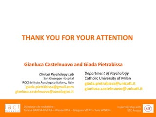  	
  
Directeurs	
  de	
  recherche	
  :	
  	
  
Teresa	
  GARCIA-­‐RIVERA	
  –	
  Wendel	
  RAY	
  –	
  Grégoire	
  VITRY	
  –	
  Yves	
  WINKIN	
  
In	
  partnership	
  with	
  
STC	
  Arezzo	
  	
  	
  
	
  	
  	
  	
  
	
  
	
  
	
  
Clinical	
  Psychology	
  Lab	
  
San	
  Giuseppe	
  Hospital	
  
IRCCS	
  IsGtuto	
  Auxologico	
  Italiano,	
  Italy	
  
giada.pietrabissa@gmail.com	
  
gianluca.castelnuovo@auxologico.it	
  
	
  
	
  
	
  
	
  	
  	
  	
  
	
  
	
  
	
  
	
  
Department	
  of	
  Psychology	
  
Catholic	
  University	
  of	
  Milan	
  	
  
giada.pietrabissa@unicad.it	
  
gianluca.castelnuovo@unicad.it	
  
	
  
	
  
THANK	
  YOU	
  FOR	
  YOUR	
  ATTENTION	
  	
  
	
  	
  	
  Gianluca	
  Castelnuovo	
  and	
  Giada	
  Pietrabissa	
  
 