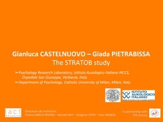  	
  
Directeurs	
  de	
  recherche	
  :	
  	
  
Teresa	
  GARCIA-­‐RIVERA	
  –	
  Wendel	
  RAY	
  –	
  Grégoire	
  VITRY	
  –	
  Yves	
  WINKIN	
  
In	
  partnership	
  with	
  
STC	
  Arezzo	
  	
  	
  
	
  
	
  
	
  
	
  
	
  
	
  
Gianluca	
  CASTELNUOVO	
  –	
  Giada	
  PIETRABISSA	
  
The	
  STRATOB	
  study	
  
Directeurs	
  de	
  recherche	
  :	
  	
  
Teresa	
  GARCIA-­‐RIVERA	
  –	
  Wendel	
  RAY	
  –	
  Grégoire	
  VITRY	
  –	
  Yves	
  WINKIN	
  
In	
  partnership	
  with	
  
STC	
  Arezzo	
  	
  	
  
➢ Psychology	
  Research	
  Laboratory,	
  Is3tuto	
  Auxologico	
  Italiano	
  IRCCS,	
  	
  
	
  	
  	
  	
  	
  	
  	
  	
  Ospedale	
  San	
  Giuseppe,	
  Verbania,	
  Italy.	
  
➢ Department	
  of	
  Psychology,	
  Catholic	
  University	
  of	
  Milan,	
  Milan,	
  Italy.	
  	
  
 