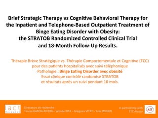 	
  
Directeurs	
  de	
  recherche	
  :	
  	
  
Teresa	
  GARCIA-­‐RIVERA	
  –	
  Wendel	
  RAY	
  –	
  Grégoire	
  VITRY	
  –	
  Yves	
  WINKIN	
  
In	
  partnership	
  with	
  
STC	
  Arezzo	
  	
  	
  
Brief	
  Strategic	
  Therapy	
  vs	
  Cogni6ve	
  Behavioral	
  Therapy	
  for	
  
the	
  Inpa6ent	
  and	
  Telephone-­‐Based	
  Outpa6ent	
  Treatment	
  of	
  
Binge	
  Ea6ng	
  Disorder	
  with	
  Obesity:	
  	
  
the	
  STRATOB	
  Randomized	
  Controlled	
  Clinical	
  Trial	
  	
  
and	
  18-­‐Month	
  Follow-­‐Up	
  Results.	
  
Thérapie	
  Brève	
  Stratégique	
  vs.	
  Thérapie	
  Comportementale	
  et	
  CogniGve	
  (TCC)	
  	
  
pour	
  des	
  paGents	
  hospitalisés	
  avec	
  suivi	
  téléphonique	
  	
  	
  
Pathologie	
  :	
  Binge	
  Ea6ng	
  Disorder	
  avec	
  obésité	
  	
  
Essai	
  clinique	
  contrôlé	
  randomisé	
  STRATOB	
  	
  
et	
  résultats	
  après	
  un	
  suivi	
  pendant	
  18	
  mois.	
  
 
