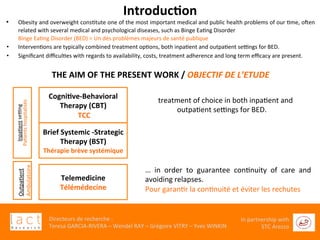 	
  
Directeurs	
  de	
  recherche	
  :	
  	
  
Teresa	
  GARCIA-­‐RIVERA	
  –	
  Wendel	
  RAY	
  –	
  Grégoire	
  VITRY	
  –	
  Yves	
  WINKIN	
  
In	
  partnership	
  with	
  
STC	
  Arezzo	
  	
  	
  
Introduc6on	
  
•  Obesity	
  and	
  overweight	
  consGtute	
  one	
  of	
  the	
  most	
  important	
  medical	
  and	
  public	
  health	
  problems	
  of	
  our	
  Gme,	
  oXen	
  
related	
  with	
  several	
  medical	
  and	
  psychological	
  diseases,	
  such	
  as	
  Binge	
  EaGng	
  Disorder	
  	
  
Binge	
  EaGng	
  Disorder	
  (BED)	
  =	
  Un	
  des	
  problèmes	
  majeurs	
  de	
  santé	
  publique	
  
•  IntervenGons	
  are	
  typically	
  combined	
  treatment	
  opGons,	
  both	
  inpaGent	
  and	
  outpaGent	
  sengs	
  for	
  BED.	
  
•  Signiﬁcant	
  diﬃculGes	
  with	
  regards	
  to	
  availability,	
  costs,	
  treatment	
  adherence	
  and	
  long	
  term	
  eﬃcacy	
  are	
  present.	
  
	
  
THE	
  AIM	
  OF	
  THE	
  PRESENT	
  WORK	
  /	
  OBJECTIF	
  DE	
  L’ETUDE	
  
	
  
	
  
	
  
	
  
	
  
	
  
	
  
Cogni6ve-­‐Behavioral	
  
Therapy	
  (CBT)	
  
	
  TCC	
  
Brief	
  Systemic	
  -­‐Strategic	
  
Therapy	
  (BST)	
  
Thérapie	
  brève	
  systémique	
  	
  
InpaGent	
  seng	
  
PaGents	
  hospitalisés	
  
Telemedicine	
  
Télémédecine	
  
…	
  treatment	
  of	
  choice	
  in	
  both	
  inpaGent	
  and	
  
outpaGent	
  sengs	
  for	
  BED.	
  	
  
…	
   in	
   order	
   to	
   guarantee	
   conGnuity	
   of	
   care	
   and	
  
avoiding	
  relapses.	
  	
  
Pour	
  garanGr	
  la	
  conGnuité	
  et	
  éviter	
  les	
  rechutes	
  
	
  
OutpaGent	
  
Ambulatoire	
  
 