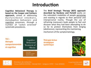  	
  
Directeurs	
  de	
  recherche	
  :	
  	
  
Teresa	
  GARCIA-­‐RIVERA	
  –	
  Wendel	
  RAY	
  –	
  Grégoire	
  VITRY	
  –	
  Yves	
  WINKIN	
  
In	
  partnership	
  with	
  
STC	
  Arezzo	
  	
  	
  
The	
   Brief	
   Strategic	
   Therapy	
   (BST)	
   approach	
  
described	
   by	
   Nardone	
   and	
   Portelli	
   works	
   on	
  
the	
  redundant	
  modaliGes	
  of	
  people	
  perceiving	
  
and	
   reacGng	
   in	
   regards	
   to	
   their	
   personal	
   and	
  	
  
interpersonal	
   reality.	
   Though	
   the	
   use	
   of	
  
reframing	
  maneuvers	
  leads	
  people	
  to	
  feel	
  and	
  
discover	
  what	
  they	
  had	
  been	
  aaempGng	
  to	
  do	
  
so	
   far	
   to	
   protect	
   themselves	
   from	
   binging	
  
(absGnence),	
  represenGng	
  the	
  maintaining	
  	
  
mechanism	
  of	
  the	
  symptomatology.	
  	
  
	
  
	
  
Thérapie	
  brève	
  	
  
stratégique	
  
systémique	
  
	
  
Cogni6ve	
   Behavioral	
   Therapy	
   is	
  
based	
  on	
  the	
  Cooper	
  and	
  Fairburn	
  
approach,	
   aimed	
   at	
   addressing	
  
d y s f u n c G o n a l	
   e m o G o n s ,	
  
maladapGve	
   behaviors	
   and	
  
cogniGve	
   processes,	
   through	
   a	
  
number	
   of	
   "acGon	
   oriented"	
  
systemaGc	
  procedures.	
  	
  
	
  
	
  
	
  
	
  
	
  
TCC	
  :	
  	
  
thérapie	
  	
  
comportementale	
  	
  
et	
  cogni6ve	
  
	
  
	
  
	
  
	
  
	
  
Introduc6on	
  
 