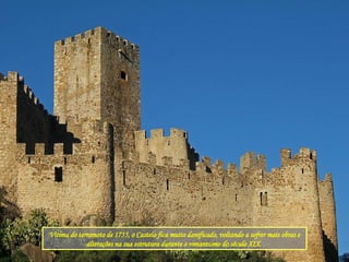 Vitima do terramoto de 1755, o Castelo fica muito danificado, voltando a sofrer mais obras e alterações na sua estrutura durante o romantismo do século XIX.  