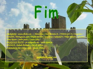 Fim IMAGENS  : www.flickr.com – ( Alentejana / José Ferreira Jr. / FIDALGO 72 / Ivogomes / meira888 / Portuguese_eyes / Feijão-Mestre / moacirdsp / naknak79 / Filipe-Ribeiro / nfcastro / Alma Raune / pedro prats / Laura Saba ) . PESQUISA TEXTO  : pt.wikipedia.org / www.ippar.pt . MÚSICA : Itzhak Perlman – Out of Africa . FORMATAÇÃO DO SLIDE  :  Guida Pinto . [email_address] 