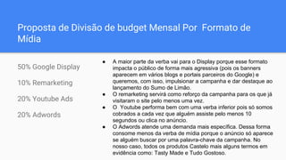 Proposta de Divisão de budget Mensal Por Formato de
Mídia
50% Google Display
10% Remarketing
20% Youtube Ads
20% Adwords
● A maior parte da verba vai para o Display porque esse formato
impacta o público de forma mais agressiva (pois os banners
aparecem em vários blogs e portais parceiros do Google) e
queremos, com isso, impulsionar a campanha e dar destaque ao
lançamento do Sumo de Limão.
● O remarketing servirá como reforço da campanha para os que já
visitaram o site pelo menos uma vez.
● O Youtube performa bem com uma verba inferior pois só somos
cobrados a cada vez que alguém assiste pelo menos 10
segundos ou clica no anúncio.
● O Adwords atende uma demanda mais específica. Dessa forma
consome menos da verba de mídia porque o anúncio só aparece
se alguém buscar por uma palavra-chave da campanha. No
nosso caso, todos os produtos Castelo mais alguns termos em
evidência como: Tasty Made e Tudo Gostoso.
 