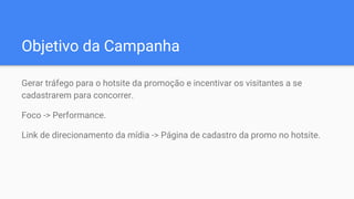 Objetivo da Campanha
Gerar tráfego para o hotsite da promoção e incentivar os visitantes a se
cadastrarem para concorrer.
Foco -> Performance.
Link de direcionamento da mídia -> Página de cadastro da promo no hotsite.
 