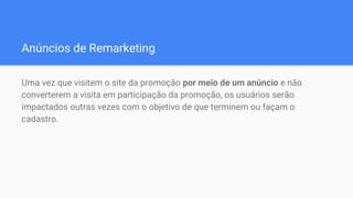 Anúncios de Remarketing
Uma vez que visitem o site da promoção por meio de um anúncio e não
converterem a visita em participação da promoção, os usuários serão
impactados outras vezes com o objetivo de que terminem ou façam o
cadastro.
 