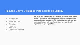 Palavras-Chave Utilizadas Para a Rede de Display
● Alimentos
● Gastronomia
● Receitas
● Comida
● Comida Gourmet
*Os blogs e portais parceiros do Google e que veiculam esses
banners da rede de Display são segmentados de forma mais
abrangente que no Adwords. Por isso utilizamos palavras que
compreendem um universo. Isso, nesse formato, é mais
importante do que especificar.
 