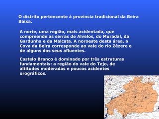 O distrito pertencente à província tradicional da Beira Baixa. Castelo Branco é dominado por três estruturas fundamentais: a região do vale do Tejo, de altitudes moderadas e poucos acidentes orográficos.   A norte, uma região, mais acidentada, que compreende as serras de Alvelos, do Muradal, da Gardunha e da Malcata. A noroeste desta área, a Cova da Beira corresponde ao vale do rio Zêzere e de alguns dos seus afluentes.  