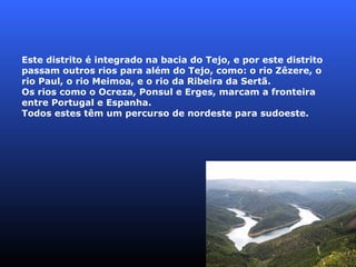 Este distrito é integrado na bacia do Tejo, e por este distrito passam outros rios para além do Tejo, como: o rio Zêzere, o rio Paul, o rio Meimoa, e o rio da Ribeira da Sertã. Os rios como o Ocreza, Ponsul e Erges, marcam a fronteira entre Portugal e Espanha. Todos estes têm um percurso de nordeste para sudoeste. 