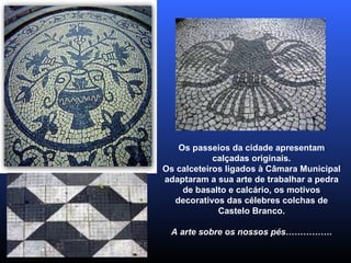Os passeios da cidade apresentam calçadas originais. Os calceteiros ligados à Câmara Municipal adaptaram a sua arte de trabalhar a pedra de basalto e calcário, os motivos decorativos das célebres colchas de Castelo Branco. A arte sobre os nossos pés……………. 