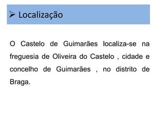  Localização
O Castelo de Guimarães localiza-se na

freguesia de Oliveira do Castelo , cidade e
concelho de Guimarães , no distrito de
Braga.

 