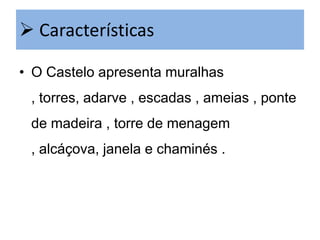  Características
• O Castelo apresenta muralhas
, torres, adarve , escadas , ameias , ponte
de madeira , torre de menagem
, alcáçova, janela e chaminés .

 