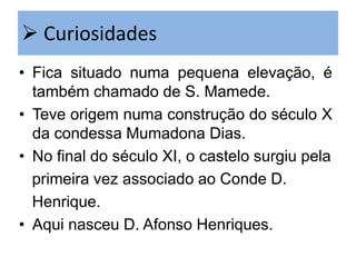  Curiosidades
• Fica situado numa pequena elevação, é
também chamado de S. Mamede.
• Teve origem numa construção do século X
da condessa Mumadona Dias.
• No final do século XI, o castelo surgiu pela
primeira vez associado ao Conde D.
Henrique.
• Aqui nasceu D. Afonso Henriques.

 