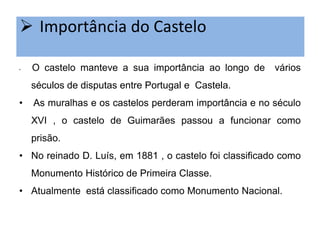  Importância do Castelo
•

O castelo manteve a sua importância ao longo de

vários

séculos de disputas entre Portugal e Castela.
•

As muralhas e os castelos perderam importância e no século
XVI , o castelo de Guimarães passou a funcionar como

prisão.
• No reinado D. Luís, em 1881 , o castelo foi classificado como
Monumento Histórico de Primeira Classe.
• Atualmente está classificado como Monumento Nacional.

 
