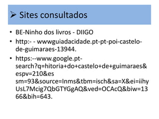  Sites consultados
• BE-Ninho dos livros - DIIGO
• http:- - wwwguiadacidade.pt-pt-poi-castelode-guimaraes-13944.
• https:--www.google.ptsearch?q=hitoria+do+castelo+de+guimaraes&
espv=210&es
sm=93&source=Inms&tbm=isch&sa=X&ei=iihy
UsL7Mcig7QbGTYGgAQ&ved=OCAcQ&biw=13
66&bih=643.

 