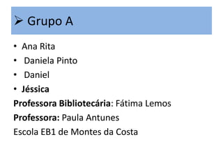  Grupo A
• Ana Rita
• Daniela Pinto
• Daniel
• Jéssica
Professora Bibliotecária: Fátima Lemos
Professora: Paula Antunes
Escola EB1 de Montes da Costa

 