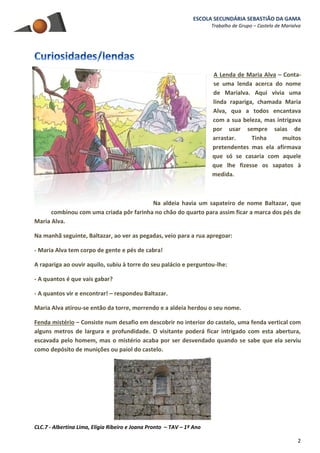 ESCOLA SECUNDÁRIA SEBASTIÃO DA GAMA
Trabalho de Grupo – Castelo de Marialva
CLC.7 - Albertina Lima, Elígia Ribeiro e Joana Pronto – TAV – 1º Ano
2
A Lenda de Maria Alva – Conta-
se uma lenda acerca do nome
de Marialva. Aqui vivia uma
linda rapariga, chamada Maria
Alva, qua a todos encantava
com a sua beleza, mas intrigava
por usar sempre saias de
arrastar. Tinha muitos
pretendentes mas ela afirmava
que só se casaria com aquele
que lhe fizesse os sapatos à
medida.
Na aldeia havia um sapateiro de nome Baltazar, que
combinou com uma criada pôr farinha no chão do quarto para assim ficar a marca dos pés de
Maria Alva.
Na manhã seguinte, Baltazar, ao ver as pegadas, veio para a rua apregoar:
- Maria Alva tem corpo de gente e pés de cabra!
A rapariga ao ouvir aquilo, subiu à torre do seu palácio e perguntou-lhe:
- A quantos é que vais gabar?
- A quantos vir e encontrar! – respondeu Baltazar.
Maria Alva atirou-se então da torre, morrendo e a aldeia herdou o seu nome.
Fenda mistério – Consiste num desafio em descobrir no interior do castelo, uma fenda vertical com
alguns metros de largura e profundidade. O visitante poderá ficar intrigado com esta abertura,
escavada pelo homem, mas o mistério acaba por ser desvendado quando se sabe que ela serviu
como depósito de munições ou paiol do castelo.
 