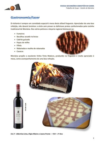 ESCOLA SECUNDÁRIA SEBASTIÃO DA GAMA
Trabalho de Grupo – Castelo de Marialva
CLC.7 - Albertina Lima, Elígia Ribeiro e Joana Pronto – TAV – 1º Ano
3
O visitante é sempre um convidado especial à mesa desta afável freguesia. Apreciador de uma boa
refeição, não deverá terminar a visita sem provar os deliciosos pratos confecionados pela cozinha
tradicional de Marialva. Dos vários petiscos e doçaria regional destacam-se:
 Fumeiros
 Bacalhau assado na brasa
 Cabrito guisado
 Papas de milho
 Filhós
 Rabanadas e molho de rabanadas
 Cavacas
Marialva propõe o excelente Vinho Tinto Maduro, produzido na freguesia e muito apreciado à
mesa, como acompanhamento de uma boa refeição.
 