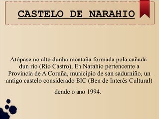 CASTELO DE NARAHIO
Atópase no alto dunha montaña formada pola cañada
dun río (Río Castro), En Narahio pertencente a
Provincia de A Coruña, municipio de san sadurniño, un
antigo castelo considerado BIC (Ben de Interés Cultural)
dende o ano 1994.
.
 