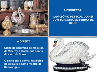 À ESQUERDA: LAVATÓRIO PESSOAL DO REI COM TORNEIRA EM FORMA DE CISNE À DIREITA: Cisne de cerâmica de maiólica, de Villeroy & Boch, que servia de vaso de flores.   O cisne era o animal heráldico do rei Luís II como mestre de Schwangau.   