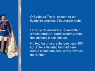 O Salão do Trono, apesar de ter ficado incompleto, é impressionante.  O piso é de mosaico e representa o círculo terrestre, simbolizando a vida dos animais e das plantas.  No teto há uma aranha que pesa 900 kg.  É feita de latão banhado em ouro e incrustada com vitrais trazidos da Boêmia.   