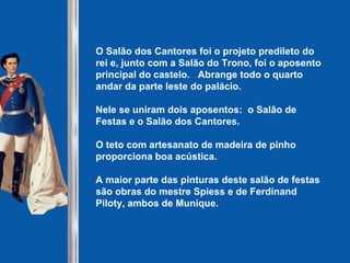 O Salão dos Cantores foi o projeto predileto do rei e, junto com a Salão do Trono, foi o aposento principal do castelo.  Abrange todo o quarto andar da parte leste do palácio. Nele se uniram dois aposentos:  o Salão de Festas e o Salão dos Cantores. O teto com artesanato de madeira de pinho proporciona boa acústica. A maior parte das pinturas deste salão de festas são obras do mestre Spiess e de Ferdinand Piloty, ambos de Munique.   