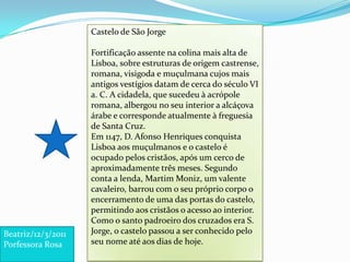 Castelo de São Jorge Fortificação assente na colina mais alta de Lisboa, sobre estruturas de origem castrense, romana, visigoda e muçulmana cujos mais antigos vestígios datam de cerca do século VI a. C. A cidadela, que sucedeu à acrópole romana, albergou no seu interior a alcáçova árabe e corresponde atualmente à freguesia de Santa Cruz. Em 1147, D. Afonso Henriques conquista Lisboa aos muçulmanos e o castelo é ocupado pelos cristãos, após um cerco de aproximadamente três meses. Segundo conta a lenda, Martim Moniz, um valente cavaleiro, barrou com o seu próprio corpo o encerramento de uma das portas do castelo, permitindo aos cristãos o acesso ao interior. Como o santo padroeiro dos cruzados era S. Jorge, o castelo passou a ser conhecido pelo seu nome até aos dias de hoje.Beatriz/12/3/2011 Porfessora Rosa
