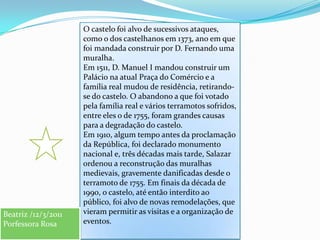 O castelo foi alvo de sucessivos ataques, como o dos castelhanos em 1373, ano em que foi mandada construir por D. Fernando uma muralha.Em 1511, D. Manuel I mandou construir um Palácio na atual Praça do Comércio e a família real mudou de residência, retirando-se do castelo. O abandono a que foi votado pela família real e vários terramotos sofridos, entre eles o de 1755, foram grandes causas para a degradação do castelo.Em 1910, algum tempo antes da proclamação da República, foi declarado monumento nacional e, três décadas mais tarde, Salazar ordenou a reconstrução das muralhas medievais, gravemente danificadas desde o terramoto de 1755. Em finais da década de 1990, o castelo, até então interdito ao público, foi alvo de novas remodelações, que vieram permitir as visitas e a organização de eventos.Beatriz /12/3/2011Porfessora Rosa