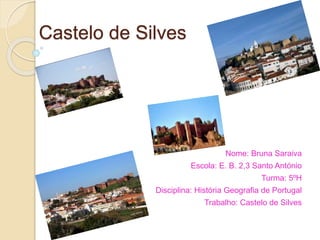Castelo de Silves 
Nome: Bruna Saraiva 
Escola: E. B. 2,3 Santo António 
Turma: 5ºH 
Disciplina: História Geografia de Portugal 
Trabalho: Castelo de Silves 
 