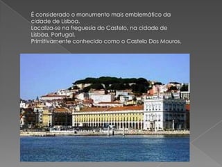 É considerado o monumento mais emblemático da cidade de Lisboa.Localiza-se na freguesia do Castelo, na cidade de Lisboa, Portugal.Primitivamente conhecido como o Castelo Dos Mouros.