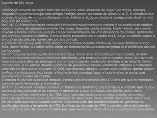 Castelo de São Jorge Fortificação assente na colina mais alta de Lisboa, sobre estruturas de origem castrense, romana, visigoda e muçulmana cujos mais antigos vestígios datam de cerca do século VI a. C. A cidadela, que sucedeu à acrópole romana, albergou no seu interior a alcáçova árabe e corresponde atualmente à freguesia de Santa Cruz. Em 1147, D. Afonso Henriques conquista Lisboa aos muçulmanos e o castelo é ocupado pelos cristãos, após um cerco de aproximadamente três meses. Segundo conta a lenda, Martim Moniz, um valente cavaleiro, barrou com o seu próprio corpo o encerramento de uma das portas do castelo, permitindo aos cristãos o acesso ao interior. Como o santo padroeiro dos cruzados era S. Jorge, o castelo passou a ser conhecido pelo seu nome até aos dias de hoje.A partir do século seguinte, com Lisboa como capital do reino, instalou-se nos seus domínios o Paço Real. Desde então, o castelo sofreu obras de remodelação sucessivas ao tornar-se a residência dos reis portugueses. De forma quase quadrangular, era composto por muros altos reforçados por dez cubelos, os mais robustos colocados nas faces oriental e meridional, uma barbacã com o respetivo fosso, ou cava, três torres robustas e altas: de menagem (como todo o castelo medieval), de Ulisses e de Albarrã. Dentro da cidadela, a sul, estava situado o palácio do governador mouro, entretanto alterado e melhorado pelos reis cristãos que se seguiram. D. Dinis, por exemplo, ampliou-o com novos edifícios, dando origem ao Paço de Alcáçova. Mais tarde, o Mestre de Aviz mandou tapar o fosso e retirar as portas que separavam o castelo da cidade.O castelo foi alvo de sucessivos ataques, como o dos castelhanos em 1373, ano em que foi mandada construir por D. Fernando uma muralha.Em 1511, D. Manuel I mandou construir um Palácio na atual Praça do Comércio e a família real mudou de residência, retirando-se do castelo. O abandono a que foi votado pela família real e vários terramotos sofridos, entre eles o de 1755, foram grandes causas para a degradação do castelo.Em 1910, algum tempo antes da proclamação da República, foi declarado monumento nacional e, três décadas mais tarde, Salazar ordenou a reconstrução das muralhas medievais, gravemente danificadas desde o terramoto de 1755. Em finais da década de 1990, o castelo, até então interdito ao público, foi alvo de novas remodelações, que vieram permitir as visitas e a organização de eventos