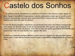 U m relacionamento duradouro só é possível se tivermos como alicerce o amor Ágape. O amor Ágape é baseado no compromisso e não no sentimento; o amor que se sacrifica pelo beneficio do próximo; o mesmo amor que levou Cristo a morrer por nós. Podemos chamar também esse amor de: amor de aliança. O amor de aliança penetra a superfície e se aprofunda bem mais. Seu futuro conjugue não será sempre tão atraente como no dia do seu casamento. Mas quem é que se importa? Se estiver baseado no amor de aliança, vocês vão se amar por aquilo que está no INTERIOR, que poderá ficar cada vez mais bonito com o passar dos anos. Lembre-se é realmente perigoso basear o nosso amor por alguém em algo que dura apenas alguns anos. O que esta no interior você leva para a eternidade, independente de ser bom ou ruim.  C astelo dos Sonhos 