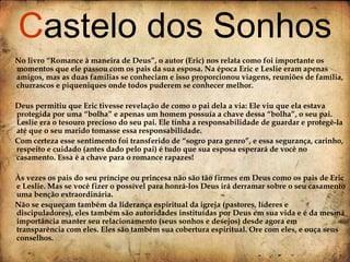 No livro “Romance à maneira de Deus”, o autor (Eric) nos relata como foi importante os momentos que ele passou com os pais da sua esposa. Na época Eric e Leslie eram apenas amigos, mas as duas famílias se conheciam e isso proporcionou viagens, reuniões de família, churrascos e piqueniques onde todos puderem se conhecer melhor. Deus permitiu que Eric tivesse revelação de como o pai dela a via: Ele viu que ela estava protegida por uma “bolha” e apenas um homem possuía a chave dessa “bolha”, o seu pai. Leslie era o tesouro precioso do seu pai. Ele tinha a responsabilidade de guardar e protegê-la até que o seu marido tomasse essa responsabilidade. Com certeza esse sentimento foi transferido de “sogro para genro”, e essa segurança, carinho, respeito e cuidado (antes dado pelo pai) é tudo que sua esposa esperará de você no casamento. Essa é a chave para o romance rapazes! Às vezes os pais do seu príncipe ou princesa não são tão firmes em Deus como os pais de Eric e Leslie. Mas se você fizer o possível para honrá-los Deus irá derramar sobre o seu casamento uma benção extraordinária.  Não se esqueçam também da liderança espiritual da igreja (pastores, líderes e discipuladores), eles também são autoridades instituídas por Deus em sua vida e é da mesma importância manter seu relacionamento (seus sonhos e desejos) desde agora em transparência com eles. Eles são também sua cobertura espiritual. Ore com eles, e ouça seus conselhos.   C astelo dos Sonhos 