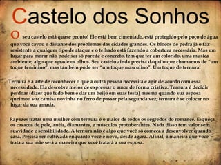 O  seu castelo está quase pronto! Ele está bem cimentado, está protegido pelo poço de água que você cavou e distante dos problemas das cidades grandes. Os blocos de pedra já o faz resistente a qualquer tipo de ataque e o telhado está fazendo a cobertura necessária. Mas um lugar para morar não pode ser só parede e concreto, tem que ter um colorido, uma musica ambiente, algo que agrade os olhos. Seu castelo ainda precisa daquilo que chamamos de “um toque feminino”, mas também pode ser “um toque masculino”. Um toque de ternura! Ternura é a arte de reconhecer o que a outra pessoa necessita e agir de acordo com essa necessidade. Ela descobre meios de expressar o amor de forma criativa. Ternura é decidir perdoar (dizer que tudo bem e dar um beijo em suas testa) mesmo quando sua esposa queimou sua camisa novinha no ferro de passar pela segunda vez; ternura é se colocar no lugar da sua amada.   Rapazes tratar uma mulher com ternura é o maior de todos os segredos do romance. Esqueça os casacos de pele, anéis, diamantes, e músculos protuberantes. Nada disso tem valor sem suavidade e sensibilidade. A ternura não é algo que você só começa a desenvolver quando casa. Precisa ser cultivada enquanto você é novo, desde agora. Afinal, a maneira que você trata a sua mãe será a maneira que você tratará a sua esposa. C astelo dos Sonhos 